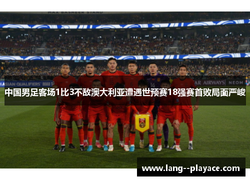 中国男足客场1比3不敌澳大利亚遭遇世预赛18强赛首败局面严峻