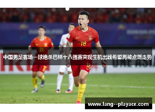 中国男足客场一球绝杀巴林十八强赛突现生机出线希望再被点燃走势 中国男足客场一球绝杀巴林十八强赛突现生机出线希望再被点燃走势