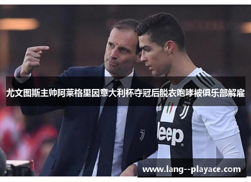 尤文图斯主帅阿莱格里因意大利杯夺冠后脱衣咆哮被俱乐部解雇